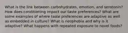 What is the link between carbohydrates, emotion, and serotonin? How does conditioning impact our taste preferences? What are some examples of where taste preferences are adaptive as well as embedded in culture? What is neophobia and why is it adaptive? What happens with repeated exposure to novel foods?