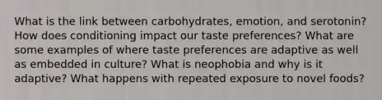 What is the link between carbohydrates, emotion, and serotonin? How does conditioning impact our taste preferences? What are some examples of where taste preferences are adaptive as well as embedded in culture? What is neophobia and why is it adaptive? What happens with repeated exposure to novel foods?