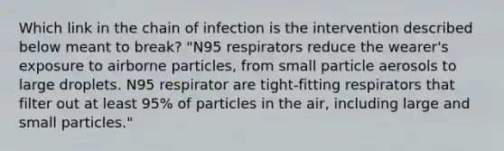 Which link in the chain of infection is the intervention described below meant to break? "N95 respirators reduce the wearer's exposure to airborne particles, from small particle aerosols to large droplets. N95 respirator are tight-fitting respirators that filter out at least 95% of particles in the air, including large and small particles."