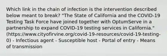 Which link in the chain of infection is the intervention described below meant to break? "The State of California and the COVID-19 Testing Task Force have joined together with OptumServe in a partnership to expand COVID-19 testing services in California." (https://www.cityofirvine.org/covid-19-resources/covid-19-testing-0) - Infectious agent - Susceptible host - Portal of entry - Means of transmission