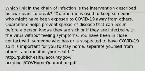 Which link in the chain of infection is the intervention described below meant to break? "Quarantine is used to keep someone who might have been exposed to COVID-19 away from others. Quarantine helps prevent spread of disease that can occur before a person knows they are sick or if they are infected with the virus without feeling symptoms. You have been in close contact with someone who has or is suspected to have COVID-19 so it is important for you to stay home, separate yourself from others, and monitor your health." http://publichealth.lacounty.gov/ acd/docs/COVHomeQuarantine.pdf