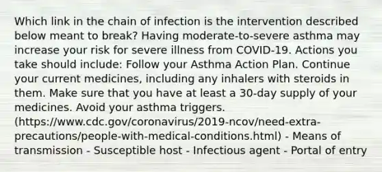 Which link in the chain of infection is the intervention described below meant to break? Having moderate-to-severe asthma may increase your risk for severe illness from COVID-19. Actions you take should include: Follow your Asthma Action Plan. Continue your current medicines, including any inhalers with steroids in them. Make sure that you have at least a 30-day supply of your medicines. Avoid your asthma triggers. (https://www.cdc.gov/coronavirus/2019-ncov/need-extra-precautions/people-with-medical-conditions.html) - Means of transmission - Susceptible host - Infectious agent - Portal of entry