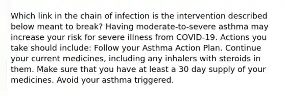 Which link in the chain of infection is the intervention described below meant to break? Having moderate-to-severe asthma may increase your risk for severe illness from COVID-19. Actions you take should include: Follow your Asthma Action Plan. Continue your current medicines, including any inhalers with steroids in them. Make sure that you have at least a 30 day supply of your medicines. Avoid your asthma triggered.