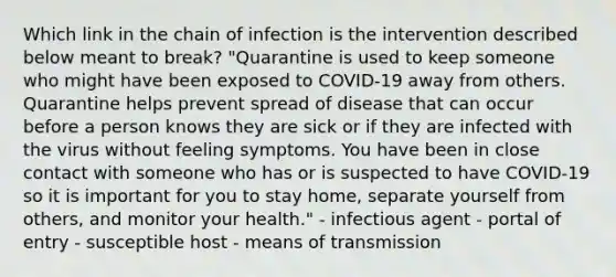 Which link in the chain of infection is the intervention described below meant to break? "Quarantine is used to keep someone who might have been exposed to COVID-19 away from others. Quarantine helps prevent spread of disease that can occur before a person knows they are sick or if they are infected with the virus without feeling symptoms. You have been in close contact with someone who has or is suspected to have COVID-19 so it is important for you to stay home, separate yourself from others, and monitor your health." - infectious agent - portal of entry - susceptible host - means of transmission