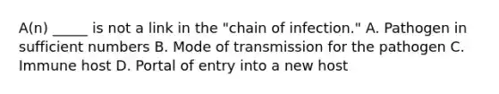 A(n) _____ is not a link in the "chain of infection." A. Pathogen in sufficient numbers B. Mode of transmission for the pathogen C. Immune host D. Portal of entry into a new host