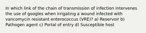 In which link of the chain of transmission of infection intervenes the use of googles when irrigating a wound infected with vancomycin resistant enterococcus (VRE)? a) Reservoir b) Pathogen agent c) Portal of entry d) Susceptible host