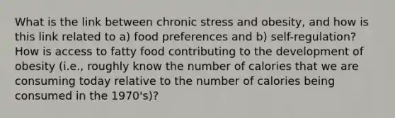 What is the link between chronic stress and obesity, and how is this link related to a) food preferences and b) self-regulation? How is access to fatty food contributing to the development of obesity (i.e., roughly know the number of calories that we are consuming today relative to the number of calories being consumed in the 1970's)?