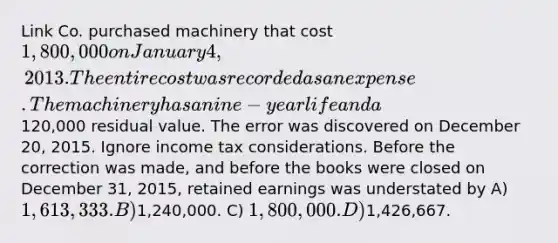 Link Co. purchased machinery that cost 1,800,000 on January 4, 2013. The entire cost was recorded as an expense. The machinery has a nine-year life and a120,000 residual value. The error was discovered on December 20, 2015. Ignore income tax considerations. Before the correction was made, and before the books were closed on December 31, 2015, retained earnings was understated by A) 1,613,333. B)1,240,000. C) 1,800,000. D)1,426,667.