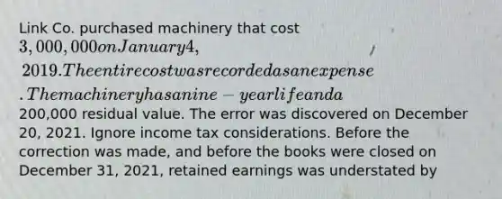 Link Co. purchased machinery that cost 3,000,000 on January 4, 2019. The entire cost was recorded as an expense. The machinery has a nine-year life and a200,000 residual value. The error was discovered on December 20, 2021. Ignore income tax considerations. Before the correction was made, and before the books were closed on December 31, 2021, retained earnings was understated by