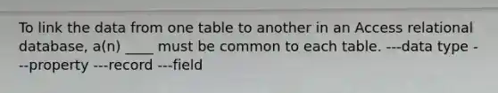 To link the data from one table to another in an Access relational database, a(n) ____ must be common to each table. ---data type ---property ---record ---field