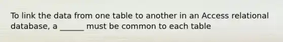 To link the data from one table to another in an Access relational database, a ______ must be common to each table