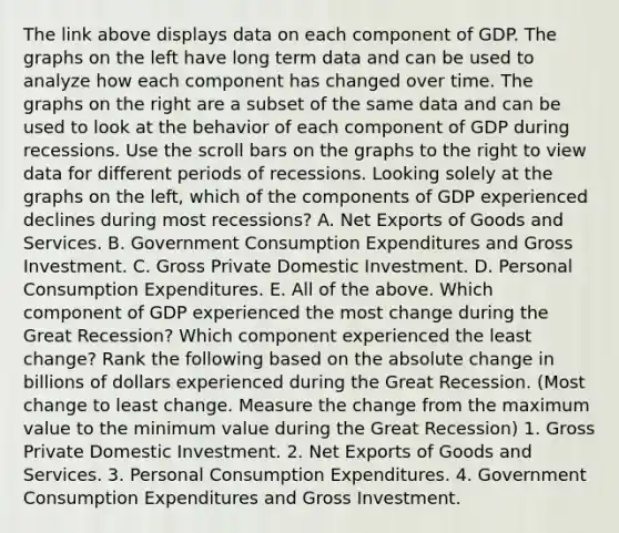 The link above displays data on each component of GDP. The graphs on the left have long term data and can be used to analyze how each component has changed over time. The graphs on the right are a subset of the same data and can be used to look at the behavior of each component of GDP during recessions. Use the scroll bars on the graphs to the right to view data for different periods of recessions. Looking solely at the graphs on the​ left, which of the components of GDP experienced declines during most​ recessions? A. Net Exports of Goods and Services. B. Government Consumption Expenditures and Gross Investment. C. Gross Private Domestic Investment. D. Personal Consumption Expenditures. E. All of the above. Which component of GDP experienced the most change during the Great​ Recession? Which component experienced the least​ change? Rank the following based on the absolute change in billions of dollars experienced during the Great Recession. ​(Most change to least change. Measure the change from the maximum value to the minimum value during the Great Recession​) 1. Gross Private Domestic Investment. 2. Net Exports of Goods and Services. 3. Personal Consumption Expenditures. 4. Government Consumption Expenditures and Gross Investment.