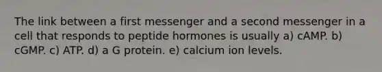 The link between a first messenger and a second messenger in a cell that responds to peptide hormones is usually a) cAMP. b) cGMP. c) ATP. d) a G protein. e) calcium ion levels.