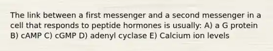 The link between a first messenger and a second messenger in a cell that responds to peptide hormones is usually: A) a G protein B) cAMP C) cGMP D) adenyl cyclase E) Calcium ion levels