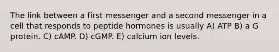 The link between a first messenger and a second messenger in a cell that responds to peptide hormones is usually A) ATP B) a G protein. C) cAMP. D) cGMP. E) calcium ion levels.