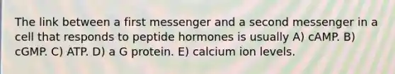 The link between a first messenger and a second messenger in a cell that responds to peptide hormones is usually A) cAMP. B) cGMP. C) ATP. D) a G protein. E) calcium ion levels.