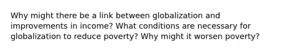 Why might there be a link between globalization and improvements in income? What conditions are necessary for globalization to reduce poverty? Why might it worsen poverty?