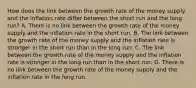 How does the link between the growth rate of the money supply and the inflation rate differ between the short run and the long​ run? A. There is no link between the growth rate of the money supply and the inflation rate in the short run. B. The link between the growth rate of the money supply and the inflation rate is stronger in the short run than in the long run. C. The link between the growth rate of the money supply and the inflation rate is stronger in the long run than in the short run. D. There is no link between the growth rate of the money supply and the inflation rate in the long run.