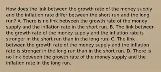 How does the link between the growth rate of the money supply and the inflation rate differ between the short run and the long​ run? A. There is no link between the growth rate of the money supply and the inflation rate in the short run. B. The link between the growth rate of the money supply and the inflation rate is stronger in the short run than in the long run. C. The link between the growth rate of the money supply and the inflation rate is stronger in the long run than in the short run. D. There is no link between the growth rate of the money supply and the inflation rate in the long run.