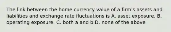 The link between the home currency value of a firm's assets and liabilities and exchange rate fluctuations is A. asset exposure. B. operating exposure. C. both a and b D. none of the above