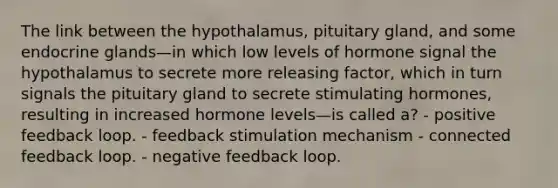 The link between the hypothalamus, pituitary gland, and some endocrine glands—in which low levels of hormone signal the hypothalamus to secrete more releasing factor, which in turn signals the pituitary gland to secrete stimulating hormones, resulting in increased hormone levels—is called a? - positive feedback loop. - feedback stimulation mechanism - connected feedback loop. - negative feedback loop.