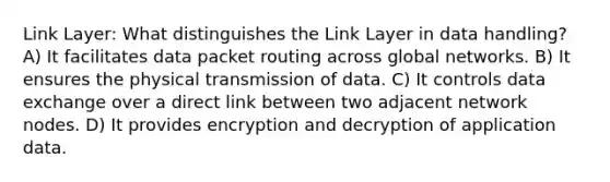 Link Layer: What distinguishes the Link Layer in data handling? A) It facilitates data packet routing across global networks. B) It ensures the physical transmission of data. C) It controls data exchange over a direct link between two adjacent network nodes. D) It provides encryption and decryption of application data.