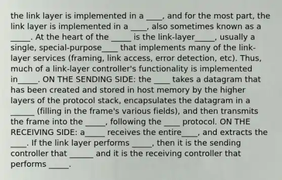 the link layer is implemented in a ____, and for the most part, the link layer is implemented in a ____, also sometimes known as a _____. At the heart of the _____ is the link-layer_____, usually a single, special-purpose____ that implements many of the link-layer services (framing, link access, error detection, etc). Thus, much of a link-layer controller's functionality is implemented in_____. ON THE SENDING SIDE: the ____ takes a datagram that has been created and stored in host memory by the higher layers of the protocol stack, encapsulates the datagram in a ______ (filling in the frame's various fields), and then transmits the frame into the _____, following the ____ protocol. ON THE RECEIVING SIDE: a_____ receives the entire____, and extracts the ____. If the link layer performs _____, then it is the sending controller that ______ and it is the receiving controller that performs _____.