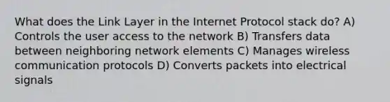 What does the Link Layer in the Internet Protocol stack do? A) Controls the user access to the network B) Transfers data between neighboring network elements C) Manages wireless communication protocols D) Converts packets into electrical signals