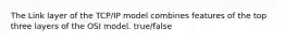 The Link layer of the TCP/IP model combines features of the top three layers of the OSI model. true/false