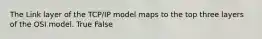 The Link layer of the TCP/IP model maps to the top three layers of the OSI model. True False