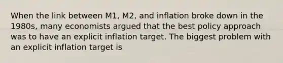 When the link between M1, M2, and inflation broke down in the 1980s, many economists argued that the best policy approach was to have an explicit inflation target. The biggest problem with an explicit inflation target is