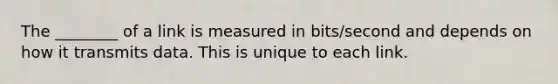 The ________ of a link is measured in bits/second and depends on how it transmits data. This is unique to each link.