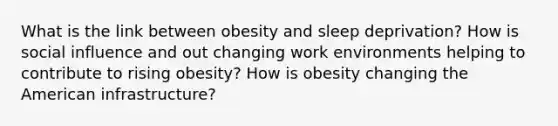 What is the link between obesity and sleep deprivation? How is social influence and out changing work environments helping to contribute to rising obesity? How is obesity changing the American infrastructure?