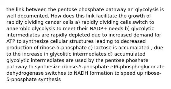 the link between the pentose phosphate pathway an glycolysis is well documented. How does this link facilitate the growth of rapidly dividing cancer cells a) rapidly dividing cells switch to anaerobic glycolysis to meet their NADP+ needs b) glycolytic intermediates are rapidly depleted due to increased demand for ATP to synthesize cellular structures leading to decreased production of ribose-5-phosphate c) lactose is accumalated , due to the increase in glycolitic intermediates d) accumulated glycolytic intermediates are used by the pentose phoshate pathway to synthesize ribose-5-phosphate e)6-phosphogluconate dehydrogenase switches to NADH formation to speed up ribose-5-phosphate synthesis