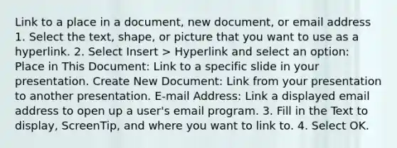 Link to a place in a document, new document, or email address 1. Select the text, shape, or picture that you want to use as a hyperlink. 2. Select Insert > Hyperlink and select an option: Place in This Document: Link to a specific slide in your presentation. Create New Document: Link from your presentation to another presentation. E-mail Address: Link a displayed email address to open up a user's email program. 3. Fill in the Text to display, ScreenTip, and where you want to link to. 4. Select OK.