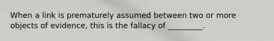 When a link is prematurely assumed between two or more objects of evidence, this is the fallacy of _________.