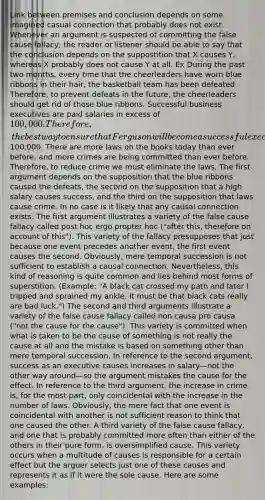 Link between premises and conclusion depends on some imagined casual connection that probably does not exist. Whenever an argument is suspected of committing the false cause fallacy, the reader or listener should be able to say that the conclusion depends on the suppostition that X causes Y, whereas X probably does not cause Y at all. Ex During the past two months, every time that the cheerleaders have worn blue ribbons in their hair, the basketball team has been defeated. Therefore, to prevent defeats in the future, the cheerleaders should get rid of those blue ribbons. Successful business executives are paid salaries in excess of 100,000. Therefore, the best way to ensure that Ferguson will become a successful executive is to raise his salary to at least100,000. There are more laws on the books today than ever before, and more crimes are being committed than ever before. Therefore, to reduce crime we must eliminate the laws. The first argument depends on the supposition that the blue ribbons caused the defeats, the second on the supposition that a high salary causes success, and the third on the supposition that laws cause crime. In no case is it likely that any causal connection exists. The first argument illustrates a variety of the false cause fallacy called post hoc ergo propter hoc ("after this, therefore on account of this"). This variety of the fallacy presupposes that just because one event precedes another event, the first event causes the second. Obviously, mere temporal succession is not sufficient to establish a causal connection. Nevertheless, this kind of reasoning is quite common and lies behind most forms of superstition. (Example: "A black cat crossed my path and later I tripped and sprained my ankle. It must be that black cats really are bad luck.") The second and third arguments illustrate a variety of the false cause fallacy called non causa pro causa ("not the cause for the cause"). This variety is committed when what is taken to be the cause of something is not really the cause at all and the mistake is based on something other than mere temporal succession. In reference to the second argument, success as an executive causes increases in salary—not the other way around—so the argument mistakes the cause for the effect. In reference to the third argument, the increase in crime is, for the most part, only coincidental with the increase in the number of laws. Obviously, the mere fact that one event is coincidental with another is not sufficient reason to think that one caused the other. A third variety of the false cause fallacy, and one that is probably committed more often than either of the others in their pure form, is oversimplified cause. This variety occurs when a multitude of causes is responsible for a certain effect but the arguer selects just one of these causes and represents it as if it were the sole cause. Here are some examples: