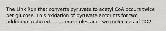 The Link Rxn that converts pyruvate to acetyl CoA occurs twice per glucose. This oxidation of pyruvate accounts for two additional reduced..........molecules and two molecules of CO2.