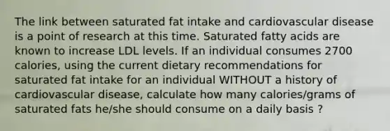 The link between saturated fat intake and cardiovascular disease is a point of research at this time. Saturated fatty acids are known to increase LDL levels. If an individual consumes 2700 calories, using the current dietary recommendations for saturated fat intake for an individual WITHOUT a history of cardiovascular disease, calculate how many calories/grams of saturated fats he/she should consume on a daily basis ?