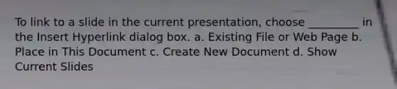 To link to a slide in the current presentation, choose _________ in the Insert Hyperlink dialog box. a. Existing File or Web Page b. Place in This Document c. Create New Document d. Show Current Slides