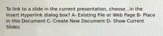 To link to a slide in the current presentation, choose...in the Insert Hyperlink dialog box? A- Existing File or Web Page B- Place in this Document C- Create New Document D- Show Current Slides