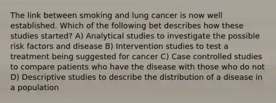 The link between smoking and lung cancer is now well established. Which of the following bet describes how these studies started? A) Analytical studies to investigate the possible risk factors and disease B) Intervention studies to test a treatment being suggested for cancer C) Case controlled studies to compare patients who have the disease with those who do not D) Descriptive studies to describe the distribution of a disease in a population