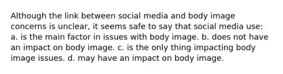 Although the link between social media and body image concerns is unclear, it seems safe to say that social media use: a. ​is the main factor in issues with body image. b. ​does not have an impact on body image. c. ​is the only thing impacting body image issues. d. ​may have an impact on body image.