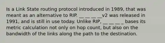 Is a Link State routing protocol introduced in 1989, that was meant as an alternative to RIP. __ __ __ __v2 was released in 1991, and is still in use today. Unlike RIP, __ __ __ _ bases its metric calculation not only on hop count, but also on the bandwidth of the links along the path to the destination.