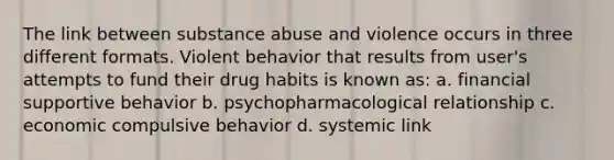 The link between substance abuse and violence occurs in three different formats. Violent behavior that results from user's attempts to fund their drug habits is known as: a. financial supportive behavior b. psychopharmacological relationship c. economic compulsive behavior d. systemic link