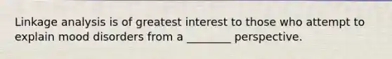 Linkage analysis is of greatest interest to those who attempt to explain mood disorders from a ________ perspective.
