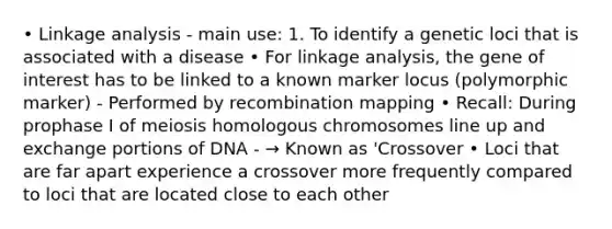 • Linkage analysis - main use: 1. To identify a genetic loci that is associated with a disease • For linkage analysis, the gene of interest has to be linked to a known marker locus (polymorphic marker) - Performed by recombination mapping • Recall: During prophase I of meiosis homologous chromosomes line up and exchange portions of DNA - → Known as 'Crossover • Loci that are far apart experience a crossover more frequently compared to loci that are located close to each other