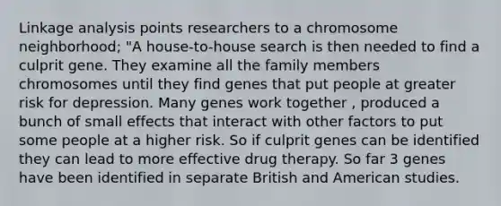 Linkage analysis points researchers to a chromosome neighborhood; "A house-to-house search is then needed to find a culprit gene. They examine all the family members chromosomes until they find genes that put people at greater risk for depression. Many genes work together , produced a bunch of small effects that interact with other factors to put some people at a higher risk. So if culprit genes can be identified they can lead to more effective drug therapy. So far 3 genes have been identified in separate British and American studies.