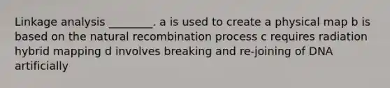 Linkage analysis ________. a is used to create a physical map b is based on the natural recombination process c requires radiation hybrid mapping d involves breaking and re-joining of DNA artificially