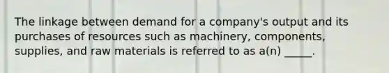 The linkage between demand for a company's output and its purchases of resources such as machinery, components, supplies, and raw materials is referred to as a(n) _____.